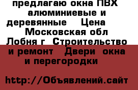 предлагаю окна ПВХ, алюминиевые и деревянные  › Цена ­ 100 - Московская обл., Лобня г. Строительство и ремонт » Двери, окна и перегородки   